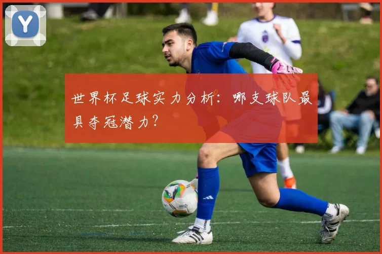世界杯足球实力分析:哪支球队最具夺冠潜力?