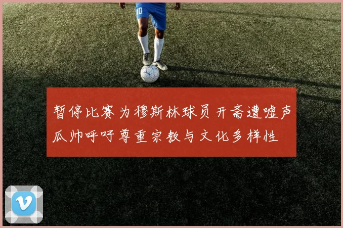 暂停比赛为穆斯林球员开斋遭嘘声瓜帅呼吁尊重宗教与文化多样性