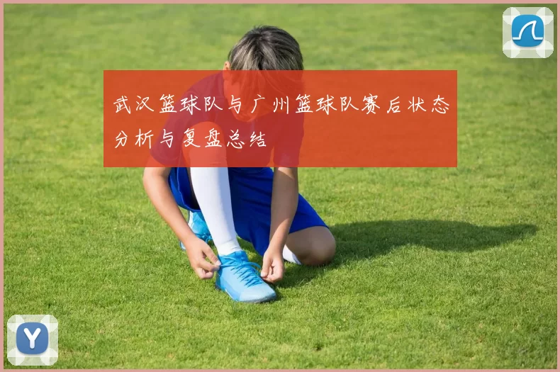 武汉篮球队与广州篮球队赛后状态分析与复盘总结