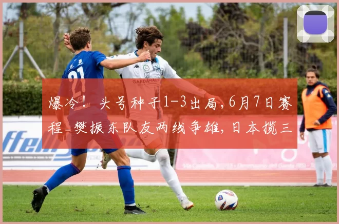 爆冷!头号种子1-3出局,6月7日赛程_樊振东队友两线争雄,日本揽三金,大藤沙月冲双冠
