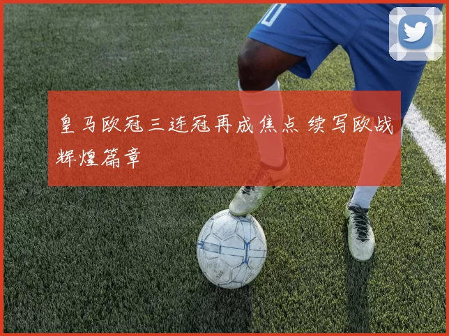 皇马欧冠三连冠再成焦点 续写欧战辉煌篇章