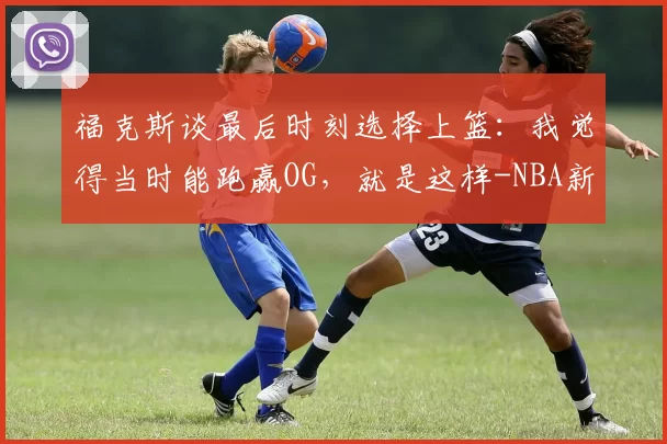 福克斯谈最后时刻选择上篮:我觉得当时能跑赢OG,就是这样-NBA新闻