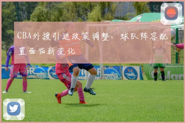 CBA外援引进政策调整，球队阵容配置面临新变化