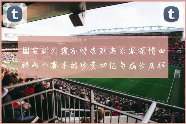 国安新外援孔特告别老东家深情回顾两个赛季的珍贵回忆与成长历程