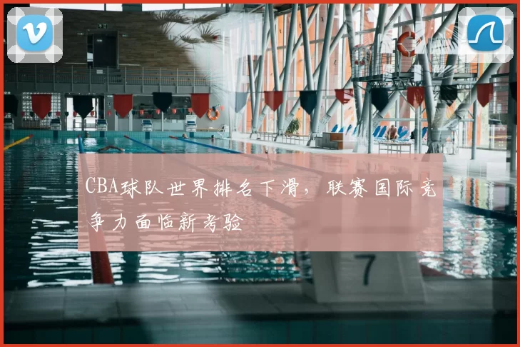 CBA球队世界排名下滑，联赛国际竞争力面临新考验