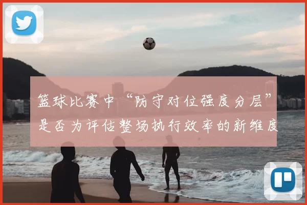 篮球比赛中“防守对位强度分层”是否为评估整场执行效率的新维度