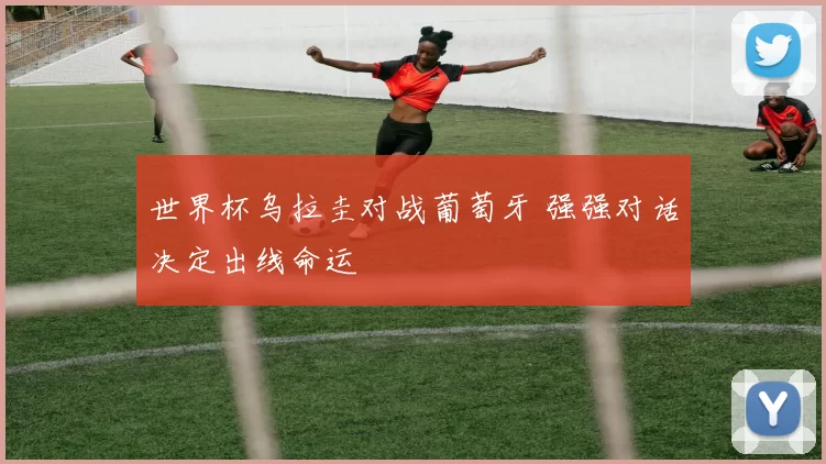 世界杯乌拉圭对战葡萄牙 强强对话决定出线命运
