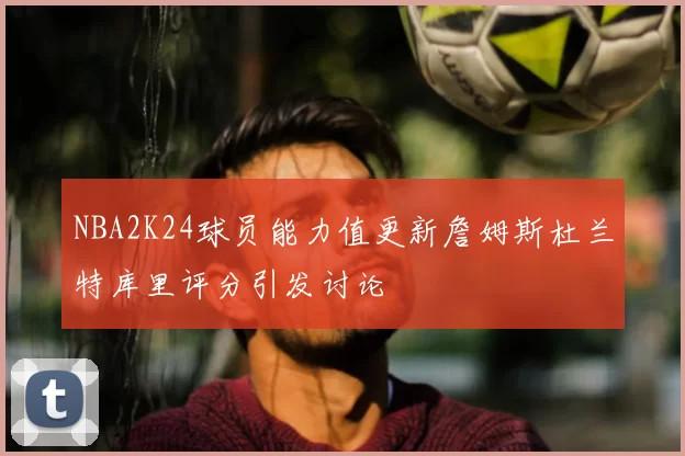 NBA2K24球员能力值更新詹姆斯杜兰特库里评分引发讨论