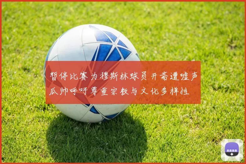 暂停比赛为穆斯林球员开斋遭嘘声瓜帅呼吁尊重宗教与文化多样性
