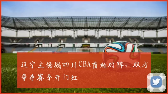 辽宁主场战四川CBA首轮对阵,双方争夺赛季开门红