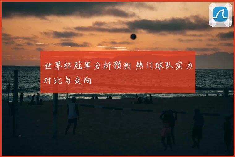世界杯冠军分析预测 热门球队实力对比与走向