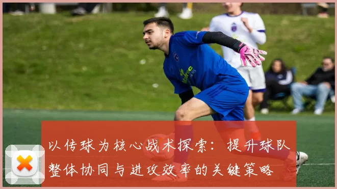 以传球为核心战术探索：提升球队整体协同与进攻效率的关键策略