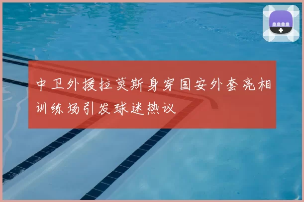中卫外援拉莫斯身穿国安外套亮相训练场引发球迷热议