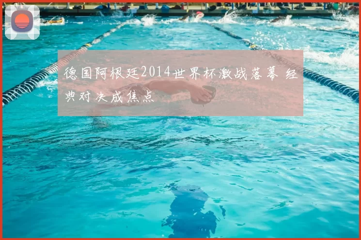 德国阿根廷2014世界杯激战落幕 经典对决成焦点