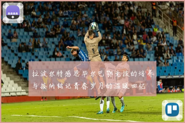 拉波尔特感恩毕尔巴鄂竞技的培养与接纳铭记青春岁月的温暖回忆
