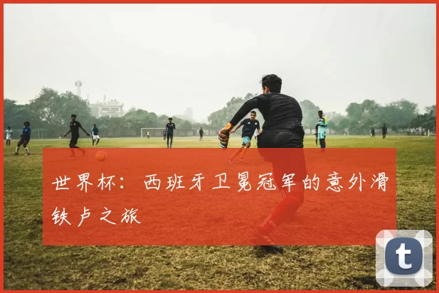 世界杯:西班牙卫冕冠军的意外滑铁卢之旅