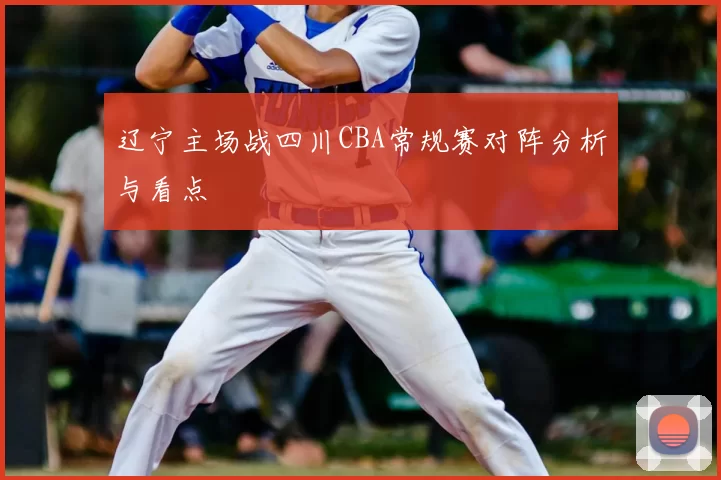 辽宁主场战四川CBA常规赛对阵分析与看点