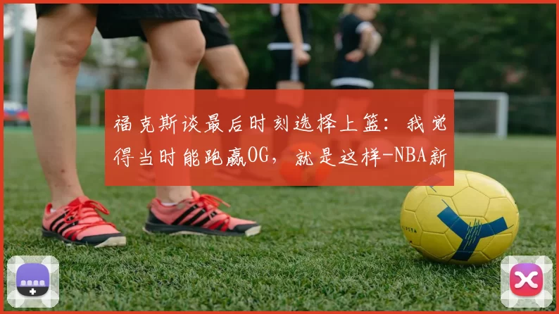 福克斯谈最后时刻选择上篮:我觉得当时能跑赢OG,就是这样-NBA新闻
