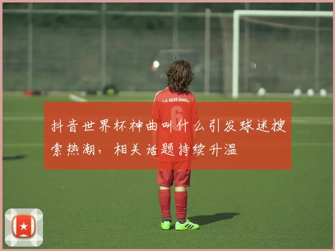 抖音世界杯神曲叫什么引发球迷搜索热潮,相关话题持续升温