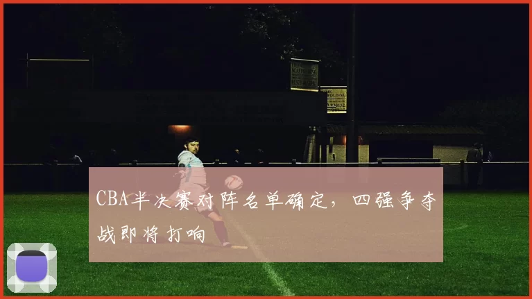 CBA半决赛对阵名单确定,四强争夺战即将打响
