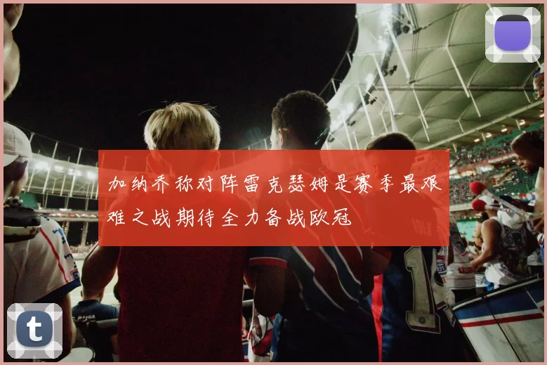 加纳乔称对阵雷克瑟姆是赛季最艰难之战期待全力备战欧冠