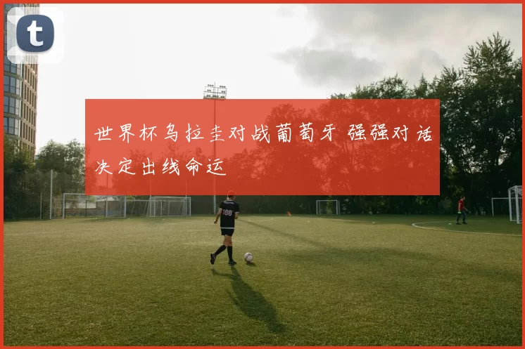 世界杯乌拉圭对战葡萄牙 强强对话决定出线命运