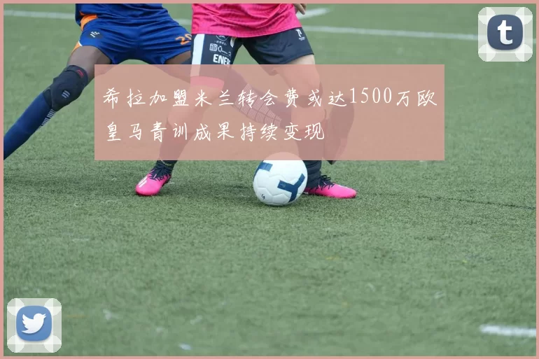 希拉加盟米兰转会费或达1500万欧皇马青训成果持续变现