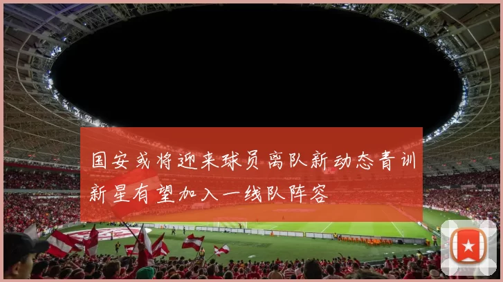 国安或将迎来球员离队新动态青训新星有望加入一线队阵容