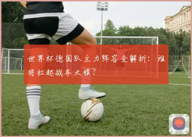 世界杯德国队主力阵容全解析:谁将扛起战车大旗?