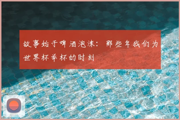 故事始于啤酒泡沫：那些年我们为世界杯举杯的时刻