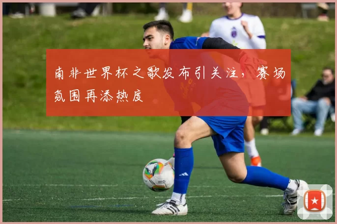 南非世界杯之歌发布引关注，赛场氛围再添热度