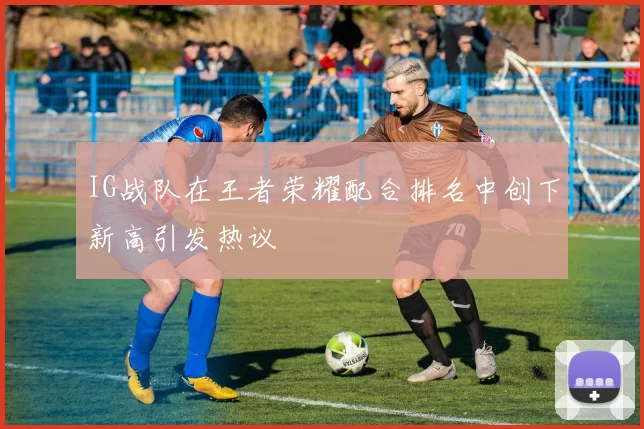 IG战队在王者荣耀配合排名中创下新高引发热议