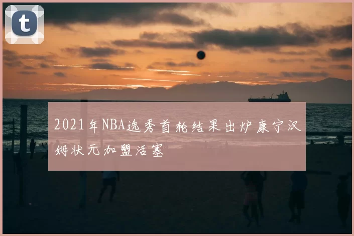 2021年NBA选秀首轮结果出炉康宁汉姆状元加盟活塞