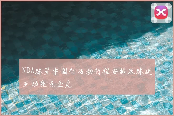 NBA球星中国行活动行程安排及球迷互动亮点全览