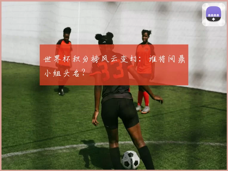 世界杯积分榜风云变幻:谁将问鼎小组头名?