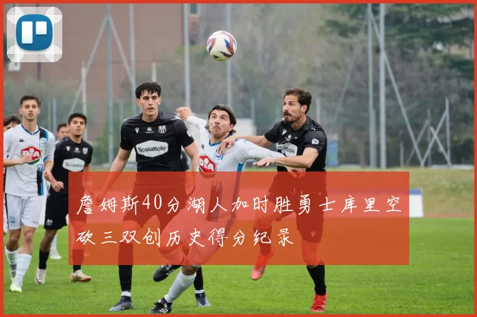 詹姆斯40分湖人加时胜勇士库里空砍三双创历史得分纪录