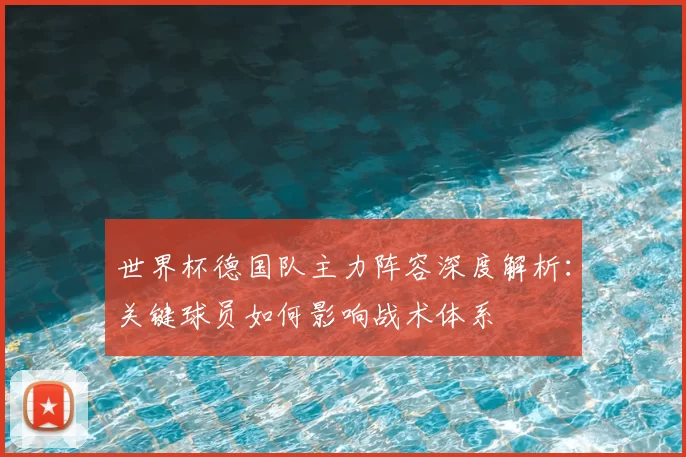 世界杯德国队主力阵容深度解析:关键球员如何影响战术体系