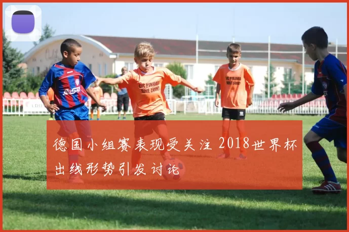 德国小组赛表现受关注 2018世界杯出线形势引发讨论