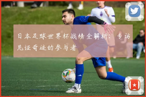 日本足球世界杯战绩全解析：专访见证奇迹的参与者