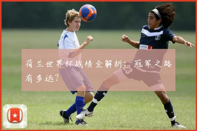 荷兰世界杯战绩全解析:冠军之路有多远?
