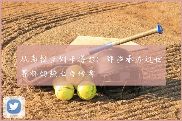 从乌拉圭到卡塔尔:那些承办过世界杯的热土与传奇