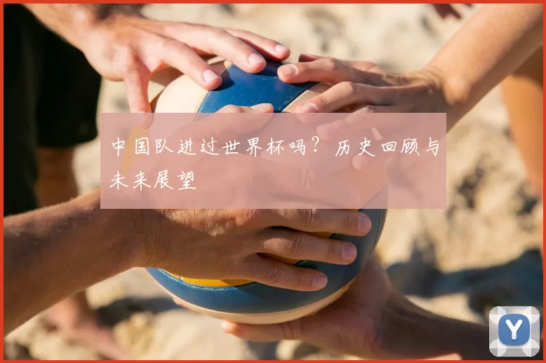 中国队进过世界杯吗?历史回顾与未来展望