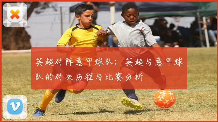 英超对阵意甲球队：英超与意甲球队的对决历程与比赛分析