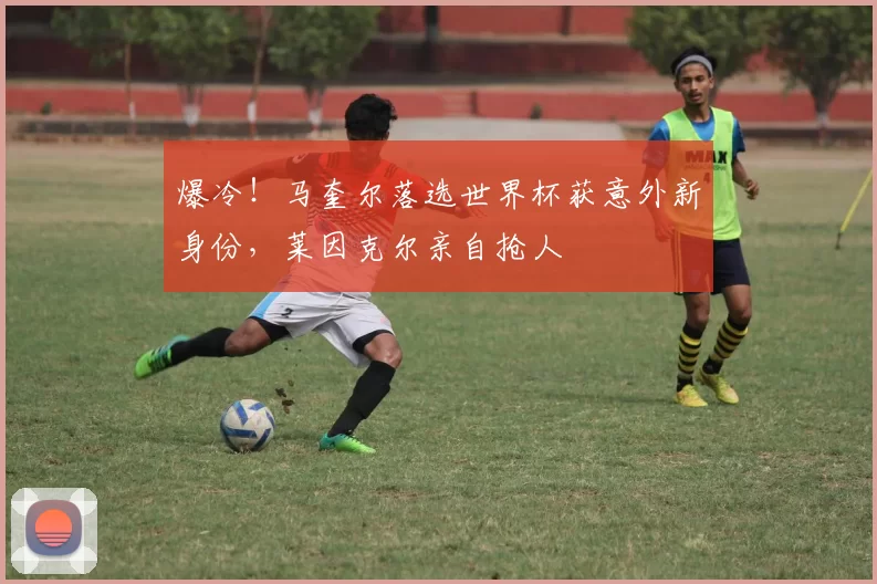 爆冷!马奎尔落选世界杯获意外新身份,莱因克尔亲自抢人