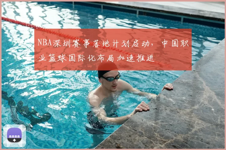 NBA深圳赛事落地计划启动，中国职业篮球国际化布局加速推进