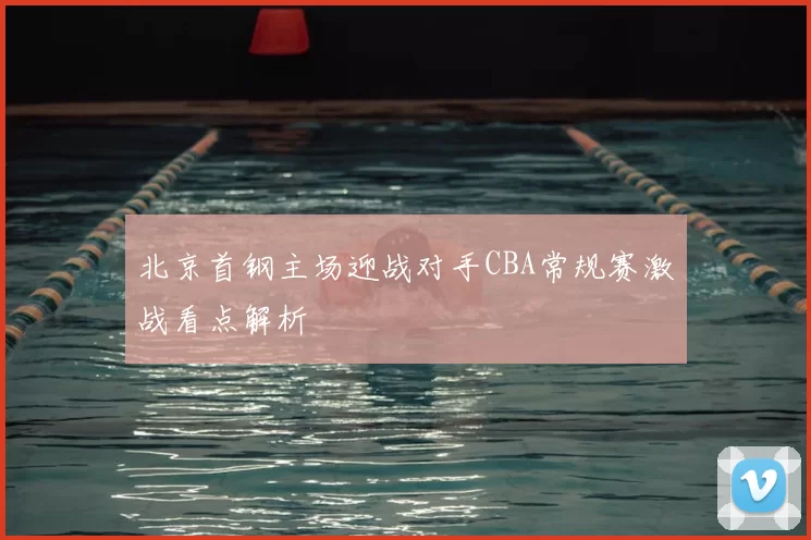 北京首钢主场迎战对手CBA常规赛激战看点解析