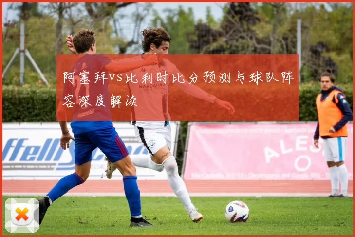 阿塞拜vs比利时比分预测与球队阵容深度解读