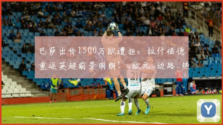 巴萨出价1500万欧遭拒,拉什福德重返英超前景明朗!_欧元_边路_热刺