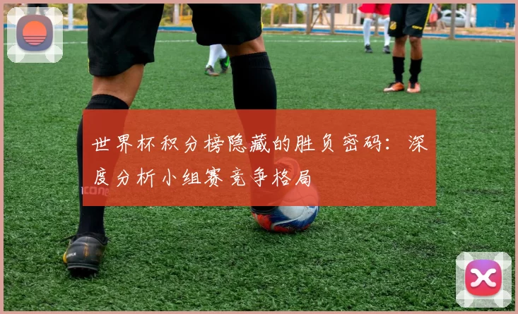 世界杯积分榜隐藏的胜负密码:深度分析小组赛竞争格局