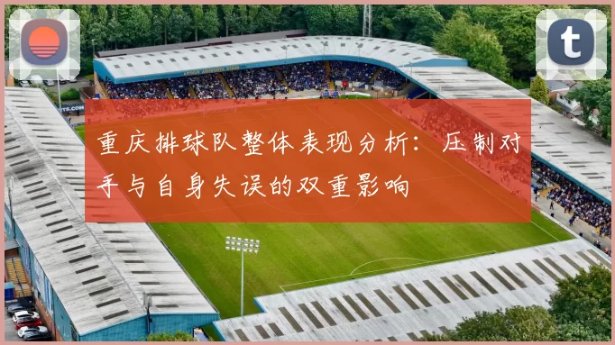 重庆排球队整体表现分析:压制对手与自身失误的双重影响